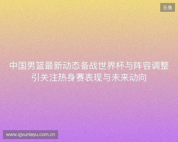 中国男篮最新动态备战世界杯与阵容调整引关注热身赛表现与未来动向